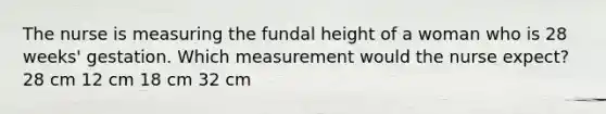 The nurse is measuring the fundal height of a woman who is 28 weeks' gestation. Which measurement would the nurse expect? 28 cm 12 cm 18 cm 32 cm