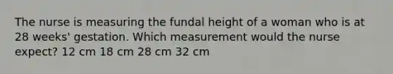 The nurse is measuring the fundal height of a woman who is at 28 weeks' gestation. Which measurement would the nurse expect? 12 cm 18 cm 28 cm 32 cm