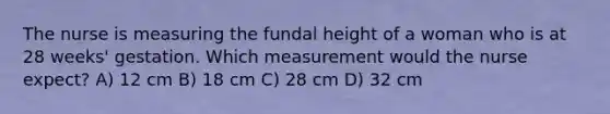 The nurse is measuring the fundal height of a woman who is at 28 weeks' gestation. Which measurement would the nurse expect? A) 12 cm B) 18 cm C) 28 cm D) 32 cm