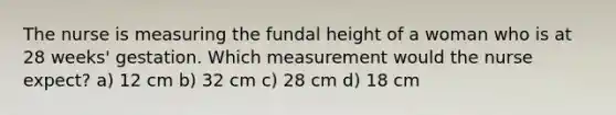 The nurse is measuring the fundal height of a woman who is at 28 weeks' gestation. Which measurement would the nurse expect? a) 12 cm b) 32 cm c) 28 cm d) 18 cm