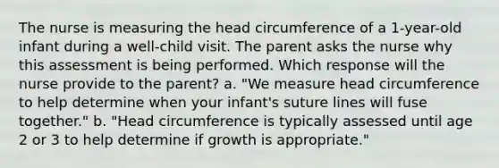 The nurse is measuring the head circumference of a 1-year-old infant during a well-child visit. The parent asks the nurse why this assessment is being performed. Which response will the nurse provide to the parent? a. "We measure head circumference to help determine when your infant's suture lines will fuse together." b. "Head circumference is typically assessed until age 2 or 3 to help determine if growth is appropriate."