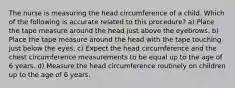 The nurse is measuring the head circumference of a child. Which of the following is accurate related to this procedure? a) Place the tape measure around the head just above the eyebrows. b) Place the tape measure around the head with the tape touching just below the eyes. c) Expect the head circumference and the chest circumference measurements to be equal up to the age of 6 years. d) Measure the head circumference routinely on children up to the age of 6 years.