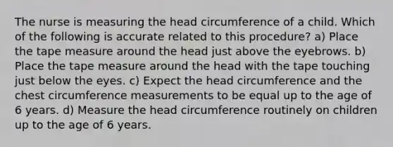 The nurse is measuring the head circumference of a child. Which of the following is accurate related to this procedure? a) Place the tape measure around the head just above the eyebrows. b) Place the tape measure around the head with the tape touching just below the eyes. c) Expect the head circumference and the chest circumference measurements to be equal up to the age of 6 years. d) Measure the head circumference routinely on children up to the age of 6 years.