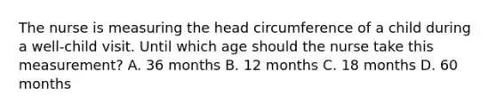 The nurse is measuring the head circumference of a child during a well-child visit. Until which age should the nurse take this measurement? A. 36 months B. 12 months C. 18 months D. 60 months