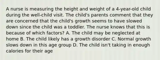 A nurse is measuring the height and weight of a 4-year-old child during the well-child visit. The child's parents comment that they are concerned that the child's growth seems to have slowed down since the child was a toddler. The nurse knows that this is because of which factors? A. The child may be neglected at home B. The child likely has a growth disorder C. Normal growth slows down in this age group D. The child isn't taking in enough calories for their age