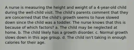 A nurse is measuring the height and weight of a 4-year-old child during the well-child visit. The child's parents comment that they are concerned that the child's growth seems to have slowed down since the child was a toddler. The nurse knows that this is because of which factors? a. The child may be neglected at home. b. The child likely has a growth disorder. c. Normal growth slows down in this age group. d. The child isn't taking in enough calories for their age.