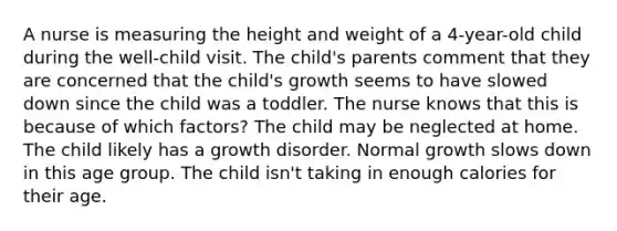 A nurse is measuring the height and weight of a 4-year-old child during the well-child visit. The child's parents comment that they are concerned that the child's growth seems to have slowed down since the child was a toddler. The nurse knows that this is because of which factors? The child may be neglected at home. The child likely has a growth disorder. Normal growth slows down in this age group. The child isn't taking in enough calories for their age.