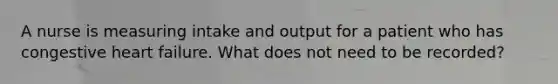 A nurse is measuring intake and output for a patient who has congestive heart failure. What does not need to be recorded?