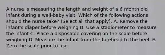 A nurse is measuring the length and weight of a 6 month old infant during a well-baby visit. Which of the following actions should the nurse take? (Select all that apply). A. Remove the infant's diaper before weighing B. Use a stadiometer to measure the infant C. Place a disposable covering on the scale before weighing D. Measure the infant from the forehead to the heel. E. Zero the scale prior to use