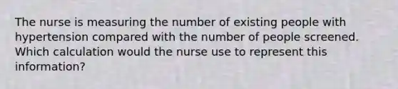 The nurse is measuring the number of existing people with hypertension compared with the number of people screened. Which calculation would the nurse use to represent this information?