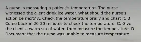 A nurse is measuring a patient's temperature. The nurse witnessed the client drink ice water. What should the nurse's action be next? A. Check the temperature orally and chart it. B. Come back in 20-30 minutes to check the temperature. C. Give the client a warm sip of water, then measure the temperature. D. Document that the nurse was unable to measure temperature.