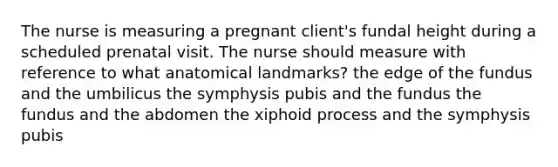 The nurse is measuring a pregnant client's fundal height during a scheduled prenatal visit. The nurse should measure with reference to what anatomical landmarks? the edge of the fundus and the umbilicus the symphysis pubis and the fundus the fundus and the abdomen the xiphoid process and the symphysis pubis