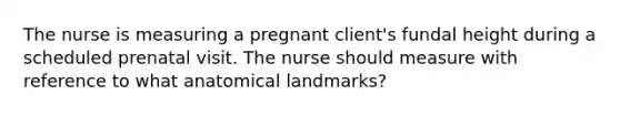 The nurse is measuring a pregnant client's fundal height during a scheduled prenatal visit. The nurse should measure with reference to what anatomical landmarks?