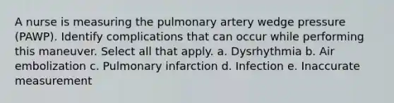 A nurse is measuring the pulmonary artery wedge pressure (PAWP). Identify complications that can occur while performing this maneuver. Select all that apply. a. Dysrhythmia b. Air embolization c. Pulmonary infarction d. Infection e. Inaccurate measurement