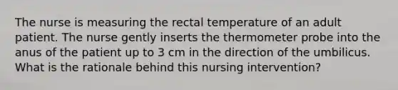 The nurse is measuring the rectal temperature of an adult patient. The nurse gently inserts the thermometer probe into the anus of the patient up to 3 cm in the direction of the umbilicus. What is the rationale behind this nursing intervention?