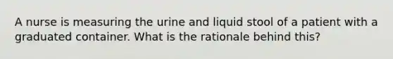 A nurse is measuring the urine and liquid stool of a patient with a graduated container. What is the rationale behind this?