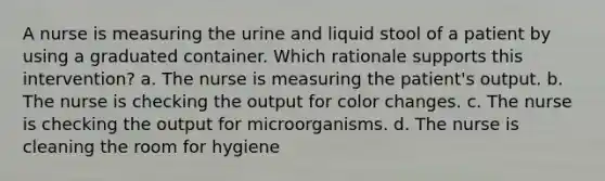 A nurse is measuring the urine and liquid stool of a patient by using a graduated container. Which rationale supports this intervention? a. The nurse is measuring the patient's output. b. The nurse is checking the output for color changes. c. The nurse is checking the output for microorganisms. d. The nurse is cleaning the room for hygiene