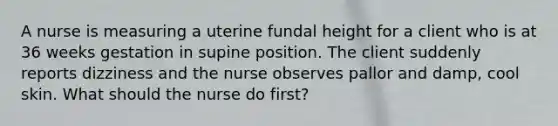 A nurse is measuring a uterine fundal height for a client who is at 36 weeks gestation in supine position. The client suddenly reports dizziness and the nurse observes pallor and damp, cool skin. What should the nurse do first?