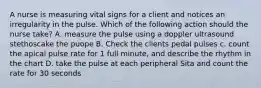 A nurse is measuring vital signs for a client and notices an irregularity in the pulse. Which of the following action should the nurse take? A. measure the pulse using a doppler ultrasound stethoscake the puope B. Check the clients pedal pulses c. count the apical pulse rate for 1 full minute, and describe the rhythm in the chart D. take the pulse at each peripheral Sita and count the rate for 30 seconds