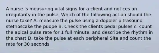 A nurse is measuring vital signs for a client and notices an irregularity in the pulse. Which of the following action should the nurse take? A. measure the pulse using a doppler ultrasound stethoscake the puope B. Check the clients pedal pulses c. count the apical pulse rate for 1 full minute, and describe the rhythm in the chart D. take the pulse at each peripheral Sita and count the rate for 30 seconds