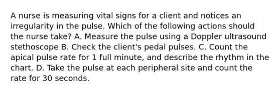 A nurse is measuring vital signs for a client and notices an irregularity in the pulse. Which of the following actions should the nurse take? A. Measure the pulse using a Doppler ultrasound stethoscope B. Check the client's pedal pulses. C. Count the apical pulse rate for 1 full minute, and describe the rhythm in the chart. D. Take the pulse at each peripheral site and count the rate for 30 seconds.