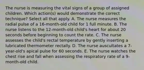 The nurse is measuring the vital signs of a group of assigned children. Which action(s) would demonstrate the correct technique? Select all that apply. A. The nurse measures the radial pulse of a 16-month-old child for 1 full minute. B. The nurse listens to the 12-month-old child's heart for about 20 seconds before beginning to count the rate. C. The nurse assesses the child's rectal temperature by gently inserting a lubricated thermometer rectally. D. The nurse auscultates a 7-year-old's apical pulse for 60 seconds. E. The nurse watches the chest rise and fall when assessing the respiratory rate of a 9-month-old child.