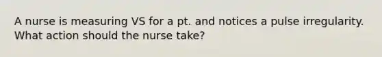 A nurse is measuring VS for a pt. and notices a pulse irregularity. What action should the nurse take?