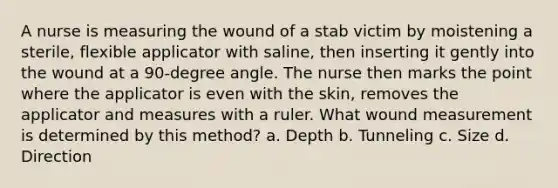 A nurse is measuring the wound of a stab victim by moistening a sterile, flexible applicator with saline, then inserting it gently into the wound at a 90-degree angle. The nurse then marks the point where the applicator is even with the skin, removes the applicator and measures with a ruler. What wound measurement is determined by this method? a. Depth b. Tunneling c. Size d. Direction