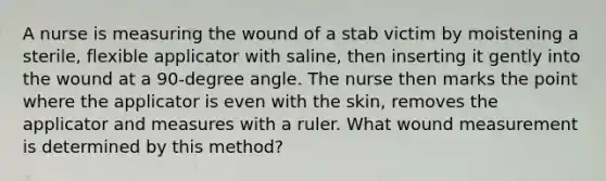 A nurse is measuring the wound of a stab victim by moistening a sterile, flexible applicator with saline, then inserting it gently into the wound at a 90-degree angle. The nurse then marks the point where the applicator is even with the skin, removes the applicator and measures with a ruler. What wound measurement is determined by this method?