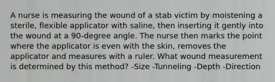 A nurse is measuring the wound of a stab victim by moistening a sterile, flexible applicator with saline, then inserting it gently into the wound at a 90-degree angle. The nurse then marks the point where the applicator is even with the skin, removes the applicator and measures with a ruler. What wound measurement is determined by this method? -Size -Tunneling -Depth -Direction