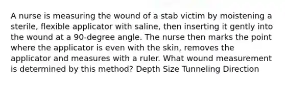 A nurse is measuring the wound of a stab victim by moistening a sterile, flexible applicator with saline, then inserting it gently into the wound at a 90-degree angle. The nurse then marks the point where the applicator is even with the skin, removes the applicator and measures with a ruler. What wound measurement is determined by this method? Depth Size Tunneling Direction