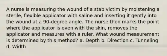 A nurse is measuring the wound of a stab victim by moistening a sterile, flexible applicator with saline and inserting it gently into the wound at a 90-degree angle. The nurse then marks the point where the applicator is even with the skin, removes the applicator and measures with a ruler. What wound measurement is determined by this method? a. Depth b. Direction c. Tunneling d. Width