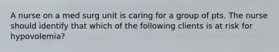 A nurse on a med surg unit is caring for a group of pts. The nurse should identify that which of the following clients is at risk for hypovolemia?