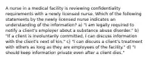 A nurse in a medical facility is reviewing confidentiality requirements with a newly licensed nurse. Which of the following statements by the newly licensed nurse indicates an understanding of the information? a) "I am legally required to notify a client's employer about a substance abuse disorder." b) "If a client is involuntarily committed, I can discuss information with the client's next of kin." c) "I can discuss a client's treatment with others as long as they are employees of the facility." d) "I should keep information private even after a client dies."