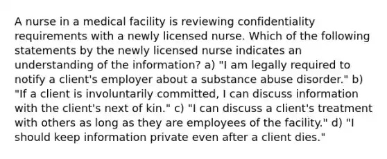 A nurse in a medical facility is reviewing confidentiality requirements with a newly licensed nurse. Which of the following statements by the newly licensed nurse indicates an understanding of the information? a) "I am legally required to notify a client's employer about a substance abuse disorder." b) "If a client is involuntarily committed, I can discuss information with the client's next of kin." c) "I can discuss a client's treatment with others as long as they are employees of the facility." d) "I should keep information private even after a client dies."