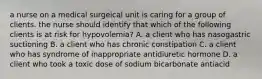 a nurse on a medical surgeical unit is caring for a group of clients. the nurse should identify that which of the following clients is at risk for hypovolemia? A. a client who has nasogastric suctioning B. a client who has chronic constipation C. a client who has syndrome of inappropriate antidiuretic hormone D. a client who took a toxic dose of sodium bicarbonate antiacid