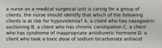 a nurse on a medical surgeical unit is caring for a group of clients. the nurse should identify that which of the following clients is at risk for hypovolemia? A. a client who has nasogastric suctioning B. a client who has chronic constipation C. a client who has syndrome of inappropriate antidiuretic hormone D. a client who took a toxic dose of sodium bicarbonate antiacid