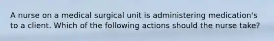 A nurse on a medical surgical unit is administering medication's to a client. Which of the following actions should the nurse take?