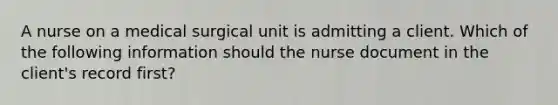 A nurse on a medical surgical unit is admitting a client. Which of the following information should the nurse document in the client's record first?