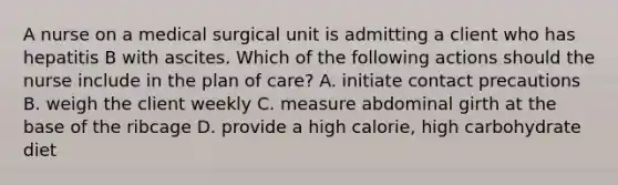 A nurse on a medical surgical unit is admitting a client who has hepatitis B with ascites. Which of the following actions should the nurse include in the plan of care? A. initiate contact precautions B. weigh the client weekly C. measure abdominal girth at the base of the ribcage D. provide a high calorie, high carbohydrate diet