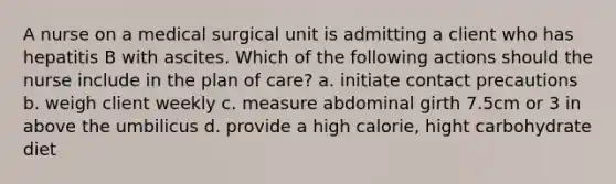 A nurse on a medical surgical unit is admitting a client who has hepatitis B with ascites. Which of the following actions should the nurse include in the plan of care? a. initiate contact precautions b. weigh client weekly c. measure abdominal girth 7.5cm or 3 in above the umbilicus d. provide a high calorie, hight carbohydrate diet