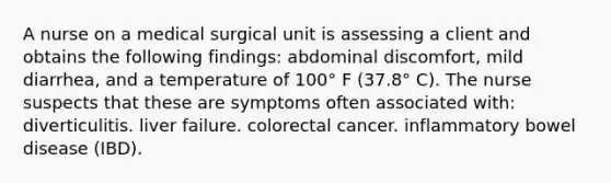 A nurse on a medical surgical unit is assessing a client and obtains the following findings: abdominal discomfort, mild diarrhea, and a temperature of 100° F (37.8° C). The nurse suspects that these are symptoms often associated with: diverticulitis. liver failure. colorectal cancer. inflammatory bowel disease (IBD).