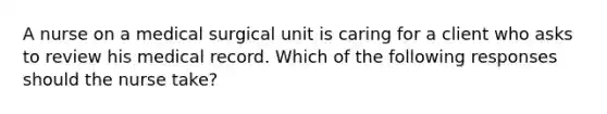 A nurse on a medical surgical unit is caring for a client who asks to review his medical record. Which of the following responses should the nurse take?