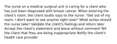 The nurse on a medical surgical unit is caring for a client who has just been diagnosed with breast cancer. When entering the client's room, the client loudly says to the nurse: "Get out of my room, I don't want to see anyone right now!" What action should the nurse take? Validate the client's feelings and return later Accept the client's statement and leave without comment Tell the client that they are being inappropriate Notify the client's health care provider