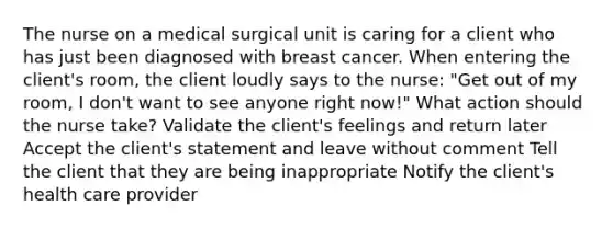 The nurse on a medical surgical unit is caring for a client who has just been diagnosed with breast cancer. When entering the client's room, the client loudly says to the nurse: "Get out of my room, I don't want to see anyone right now!" What action should the nurse take? Validate the client's feelings and return later Accept the client's statement and leave without comment Tell the client that they are being inappropriate Notify the client's health care provider