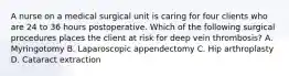 A nurse on a medical surgical unit is caring for four clients who are 24 to 36 hours postoperative. Which of the following surgical procedures places the client at risk for deep vein thrombosis? A. Myringotomy B. Laparoscopic appendectomy C. Hip arthroplasty D. Cataract extraction