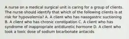 A nurse on a medical surgical unit is caring for a group of clients. The nurse should identify that which of the following clients is at risk for hypovolemia? A. A client who has nasogastric suctioning B. A client who has chronic constipation C. A client who has syndrome of inappropriate antidiuretic hormone D. A client who took a toxic dose of sodium bicarbonate antacids