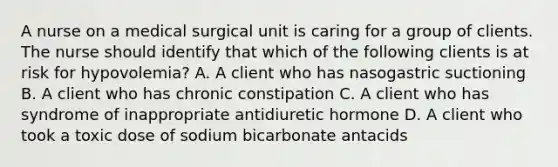 A nurse on a medical surgical unit is caring for a group of clients. The nurse should identify that which of the following clients is at risk for hypovolemia? A. A client who has nasogastric suctioning B. A client who has chronic constipation C. A client who has syndrome of inappropriate antidiuretic hormone D. A client who took a toxic dose of sodium bicarbonate antacids