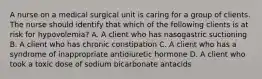 A nurse on a medical surgical unit is caring for a group of clients. The nurse should identify that which of the following clients is at risk for hypovolemia? A. A client who has nasogastric suctioning B. A client who has chronic constipation C. A client who has a syndrome of inappropriate antidiuretic hormone D. A client who took a toxic dose of sodium bicarbonate antacids