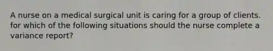 A nurse on a medical surgical unit is caring for a group of clients. for which of the following situations should the nurse complete a variance report?